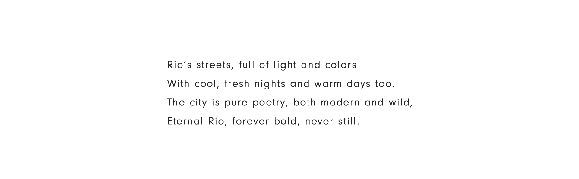 Rio’s streets, full of light and colors With cool, fresh nights and warm days too. The city is pure poetry, both modern and wild, Eternal Rio, forever bold, never still.